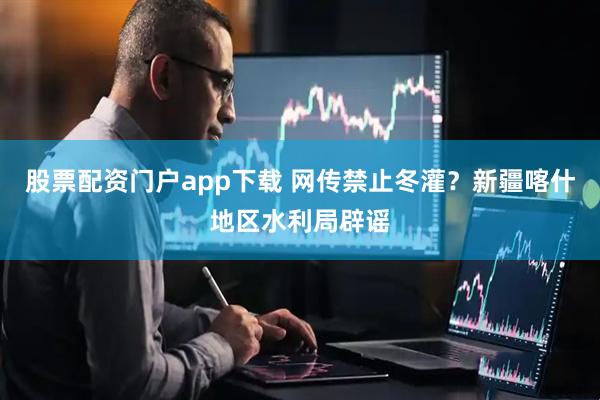 股票配资门户app下载 网传禁止冬灌？新疆喀什地区水利局辟谣