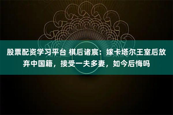 股票配资学习平台 棋后诸宸：嫁卡塔尔王室后放弃中国籍，接受一夫多妻，如今后悔吗