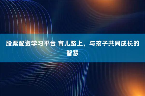 股票配资学习平台 育儿路上，与孩子共同成长的智慧