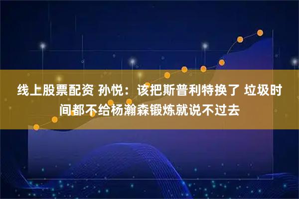 线上股票配资 孙悦：该把斯普利特换了 垃圾时间都不给杨瀚森锻炼就说不过去