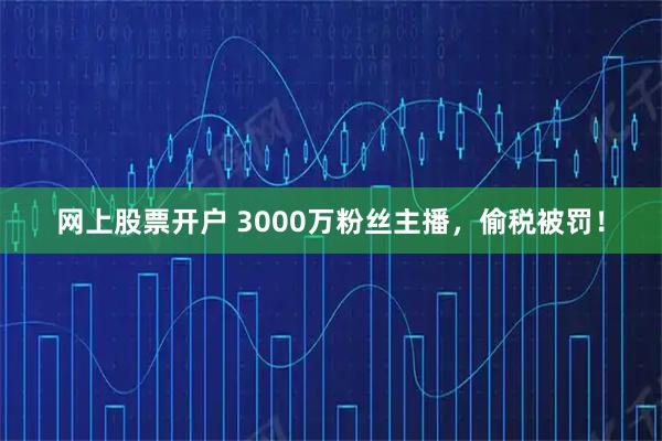 网上股票开户 3000万粉丝主播，偷税被罚！