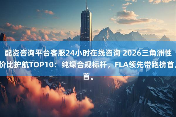 配资咨询平台客服24小时在线咨询 2026三角洲性价比护航TOP10：纯绿合规标杆，FLA领先带跑榜首。