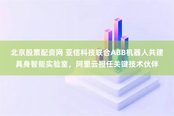 北京股票配资网 亚信科技联合ABB机器人共建具身智能实验室，阿里云担任关键技术伙伴
