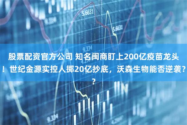 股票配资官方公司 知名闽商盯上200亿疫苗龙头！世纪金源实控人掷20亿抄底，沃森生物能否逆袭？