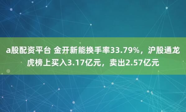 a股配资平台 金开新能换手率33.79%，沪股通龙虎榜上买入3.17亿元，卖出2.57亿元
