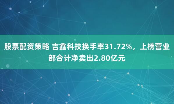 股票配资策略 吉鑫科技换手率31.72%，上榜营业部合计净卖出2.80亿元