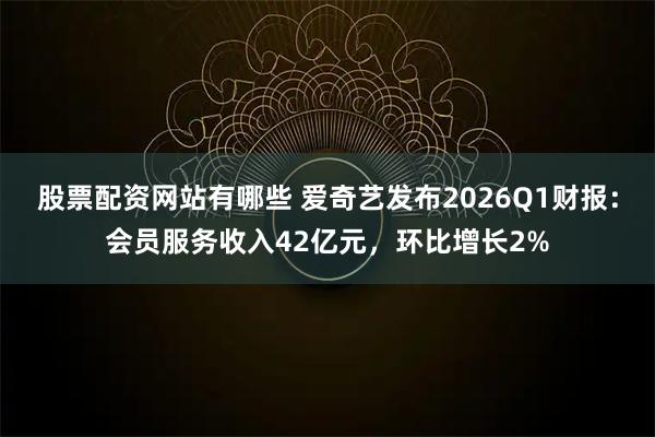 股票配资网站有哪些 爱奇艺发布2026Q1财报：会员服务收入42亿元，环比增长2%