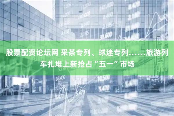 股票配资论坛网 采茶专列、球迷专列……旅游列车扎堆上新抢占“五一”市场