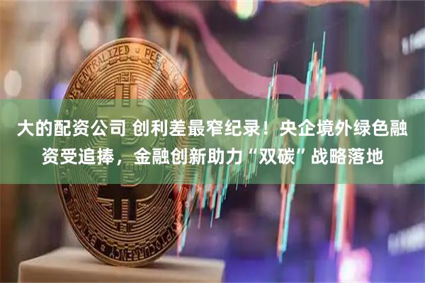 大的配资公司 创利差最窄纪录！央企境外绿色融资受追捧，金融创新助力“双碳”战略落地
