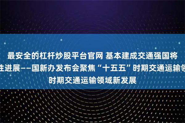 最安全的杠杆炒股平台官网 基本建成交通强国将取得决定性进展——国新办发布会聚焦“十五五”时期交通运输领域新发展
